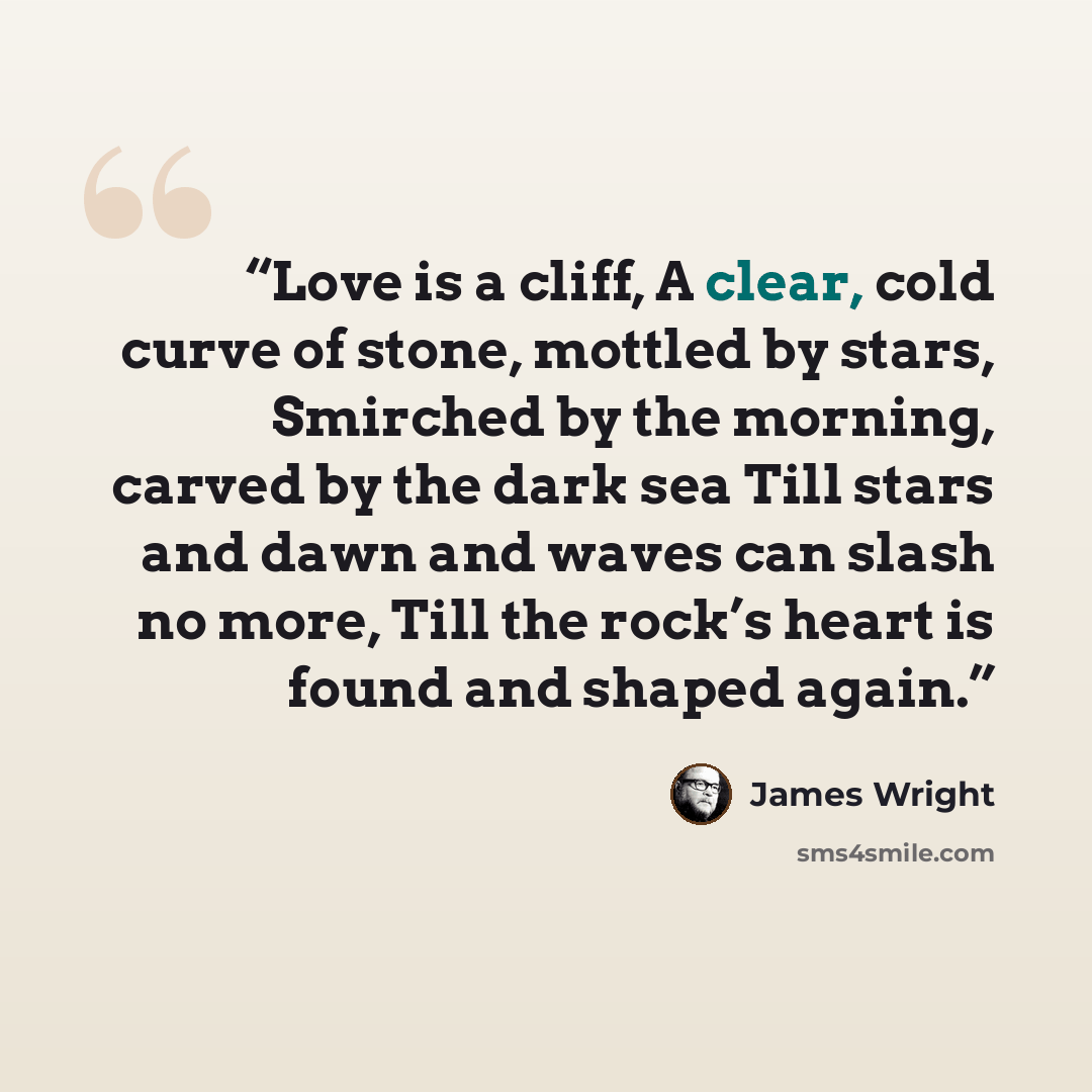 “Love is a cliff, A clear, cold curve of stone, mottled by stars, Smirched by the morning, carved by the dark sea Till stars and dawn and waves can slash no more, Till the rock’s heart is found and shaped again.” quote by James Wright
