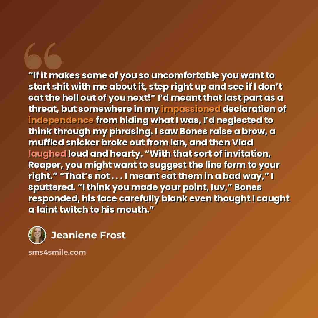 “If it makes some of you so uncomfortable you want to start shit with me about it, step right up and see if I don’t eat the hell out of you next!” I’d meant that last part as a threat, but somewhere in my impassioned declaration of independence from hiding what I was, I’d neglected to think through…” quote by Jeaniene Frost