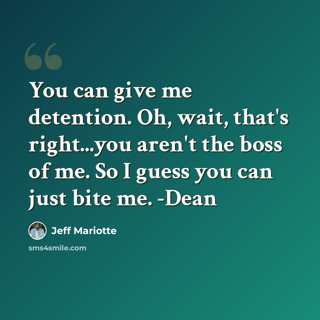 “You can give me detention. Oh, wait, that's right...you aren't the boss of me. So I guess you can just bite me. -Dean” quote by Jeff Mariotte