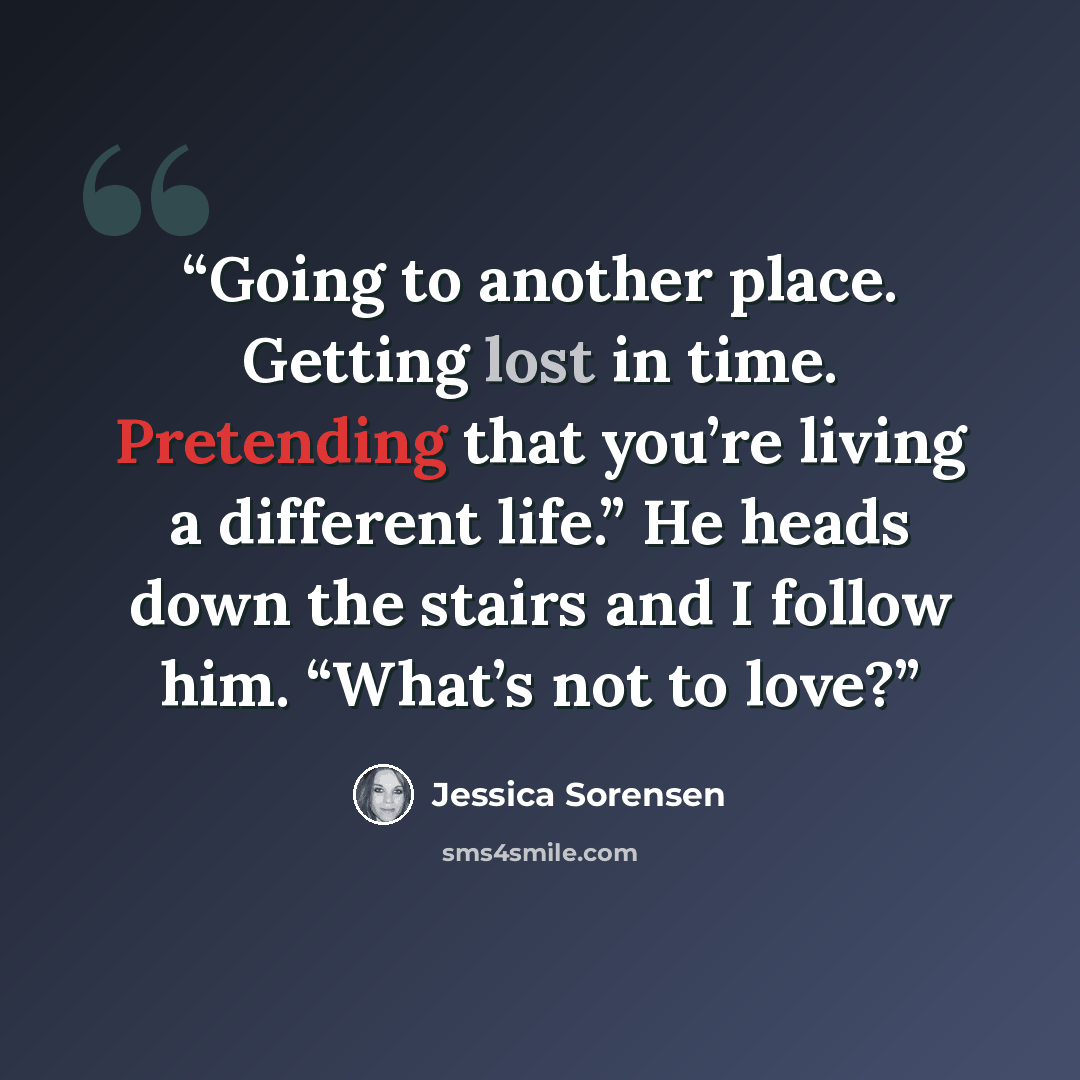 “Going to another place. Getting lost in time. Pretending that you’re living a different life.” He heads down the stairs and I follow him. “What’s not to love?” quote by Jessica Sorensen