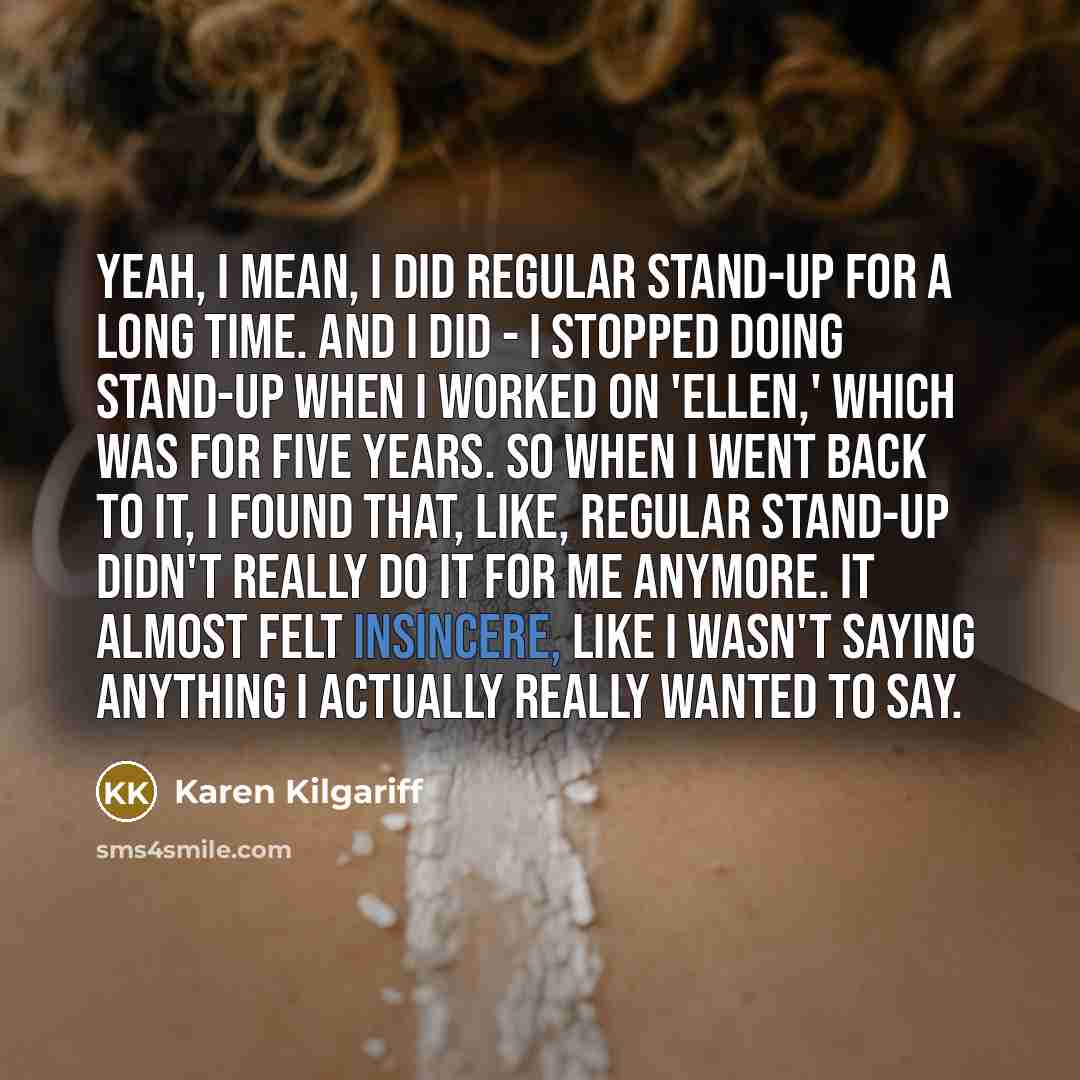 “Yeah, I mean, I did regular stand-up for a long time. And I did - I stopped doing stand-up when I worked on 'Ellen,' which was for five years. So when I went back to it, I found that, like, regular stand-up didn't really do it for me anymore. It almost felt insincere, like I wasn't saying anything…” quote by Karen Kilgariff
