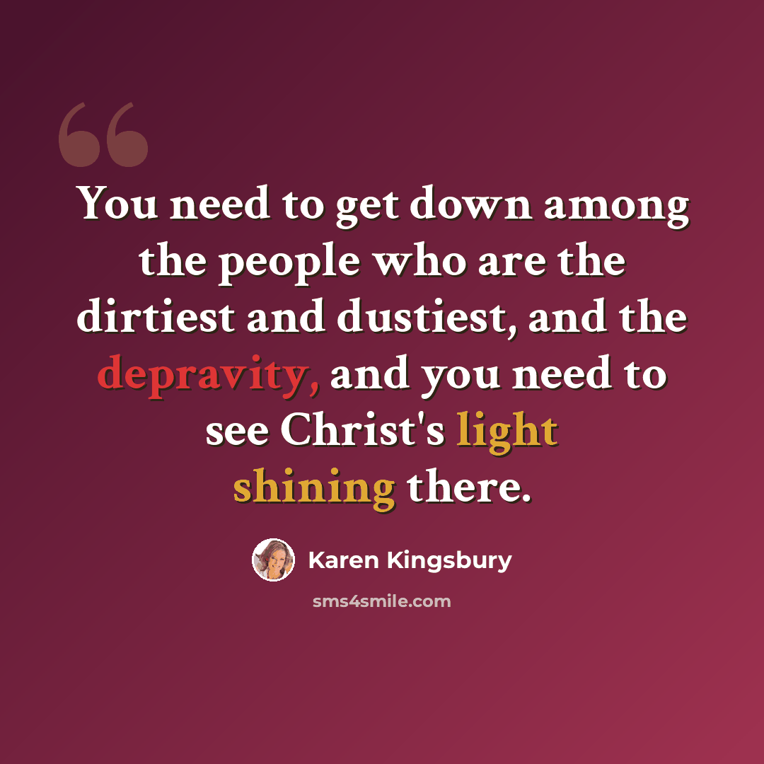 “You need to get down among the people who are the dirtiest and dustiest, and the depravity, and you need to see Christ's light shining there.” quote by Karen Kingsbury