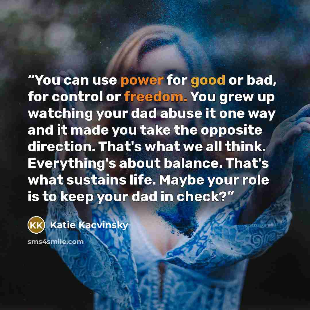 “You can use power for good or bad, for control or freedom. You grew up watching your dad abuse it one way and it made you take the opposite direction. That's what we all think. Everything's about balance. That's what sustains life. Maybe your role is to keep your dad in check?” quote by Katie Kacvinsky