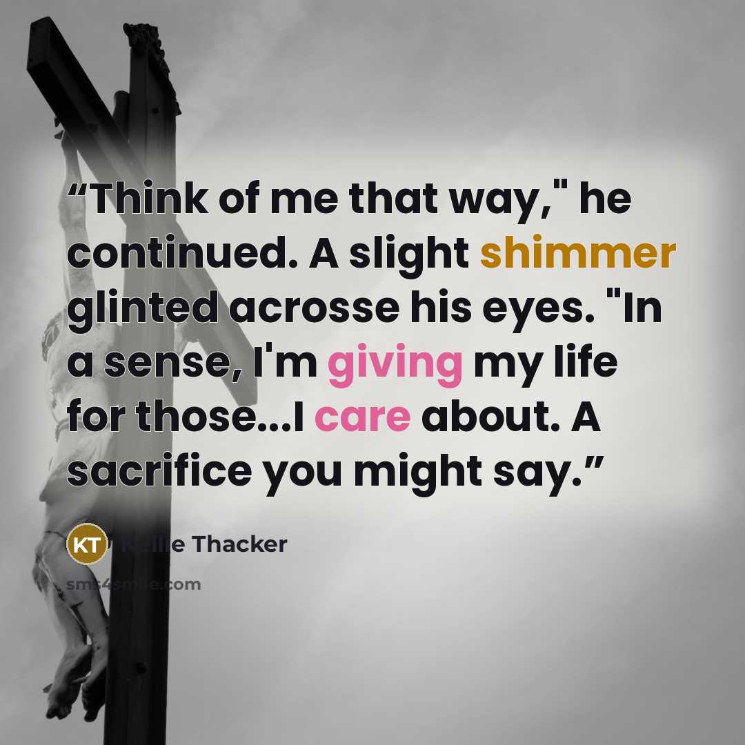 “Think of me that way," he continued. A slight shimmer glinted acrosse his eyes. "In a sense, I'm giving my life for those...I care about. A sacrifice you might say.” quote by Kellie Thacker