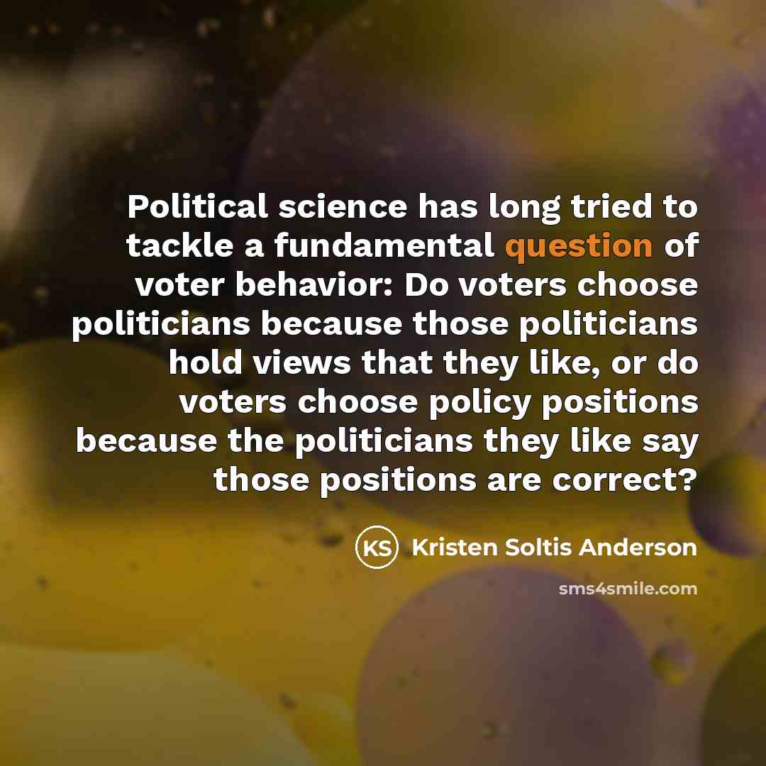 “Political science has long tried to tackle a fundamental question of voter behavior: Do voters choose politicians because those politicians hold views that they like, or do voters choose policy positions because the politicians they like say those positions are correct?” quote by Kristen Soltis Anderson