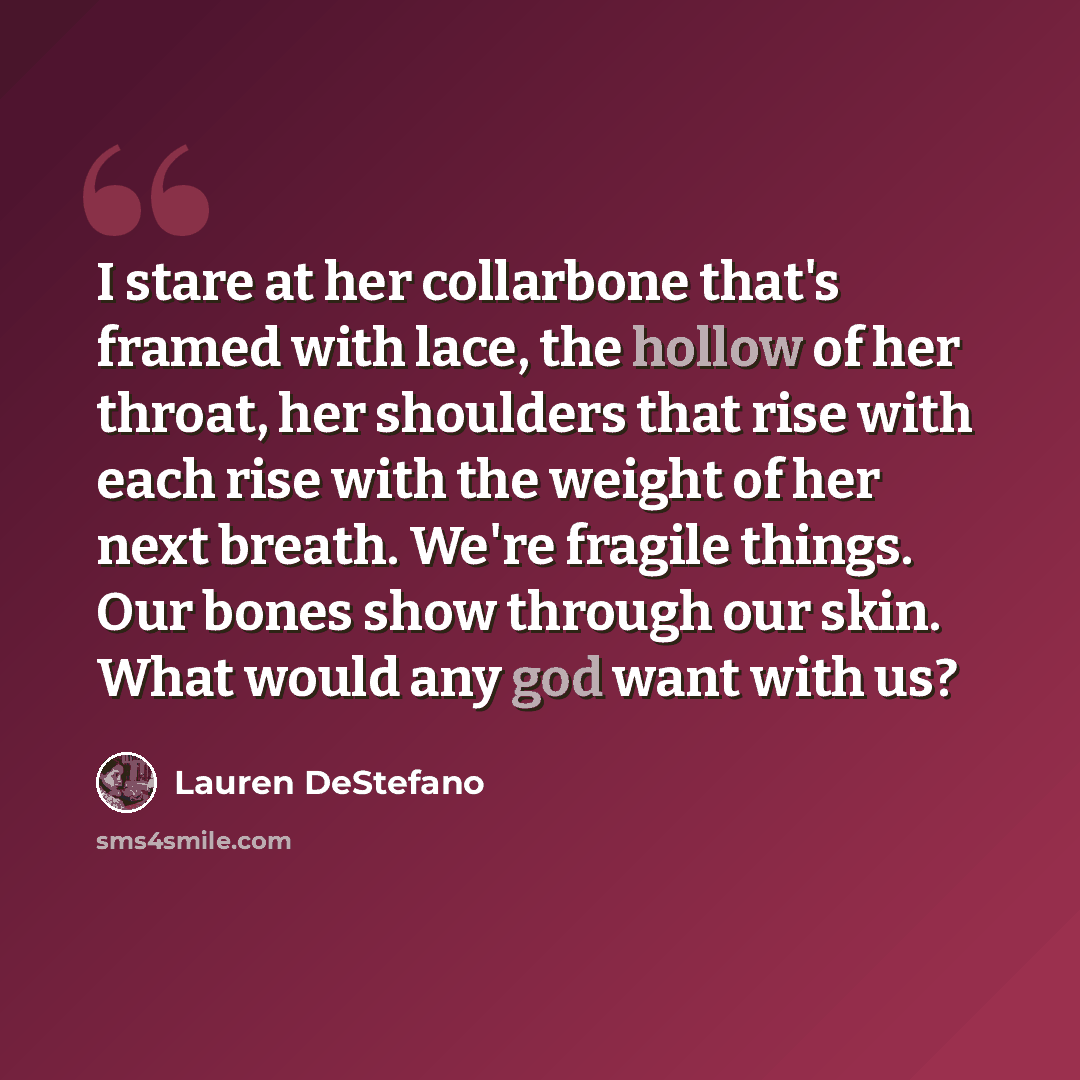 “I stare at her collarbone that's framed with lace, the hollow of her throat, her shoulders that rise with each rise with the weight of her next breath. We're fragile things. Our bones show through our skin. What would any god want with us?” quote by Lauren DeStefano