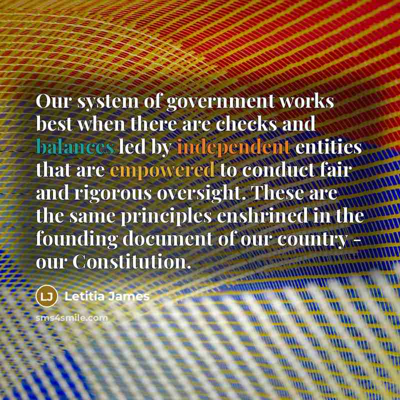 “Our system of government works best when there are checks and balances led by independent entities that are empowered to conduct fair and rigorous oversight. These are the same principles enshrined in the founding document of our country - our Constitution.” quote by Letitia James