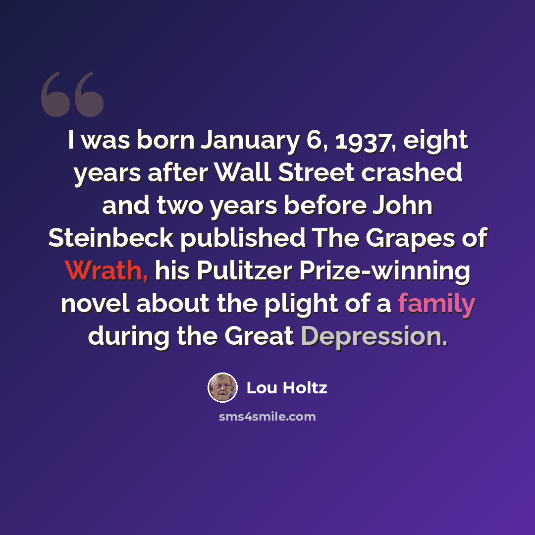 “I was born January 6, 1937, eight years after Wall Street crashed and two years before John Steinbeck published The Grapes of Wrath, his Pulitzer Prize-winning novel about the plight of a family during the Great Depression.” quote by Lou Holtz