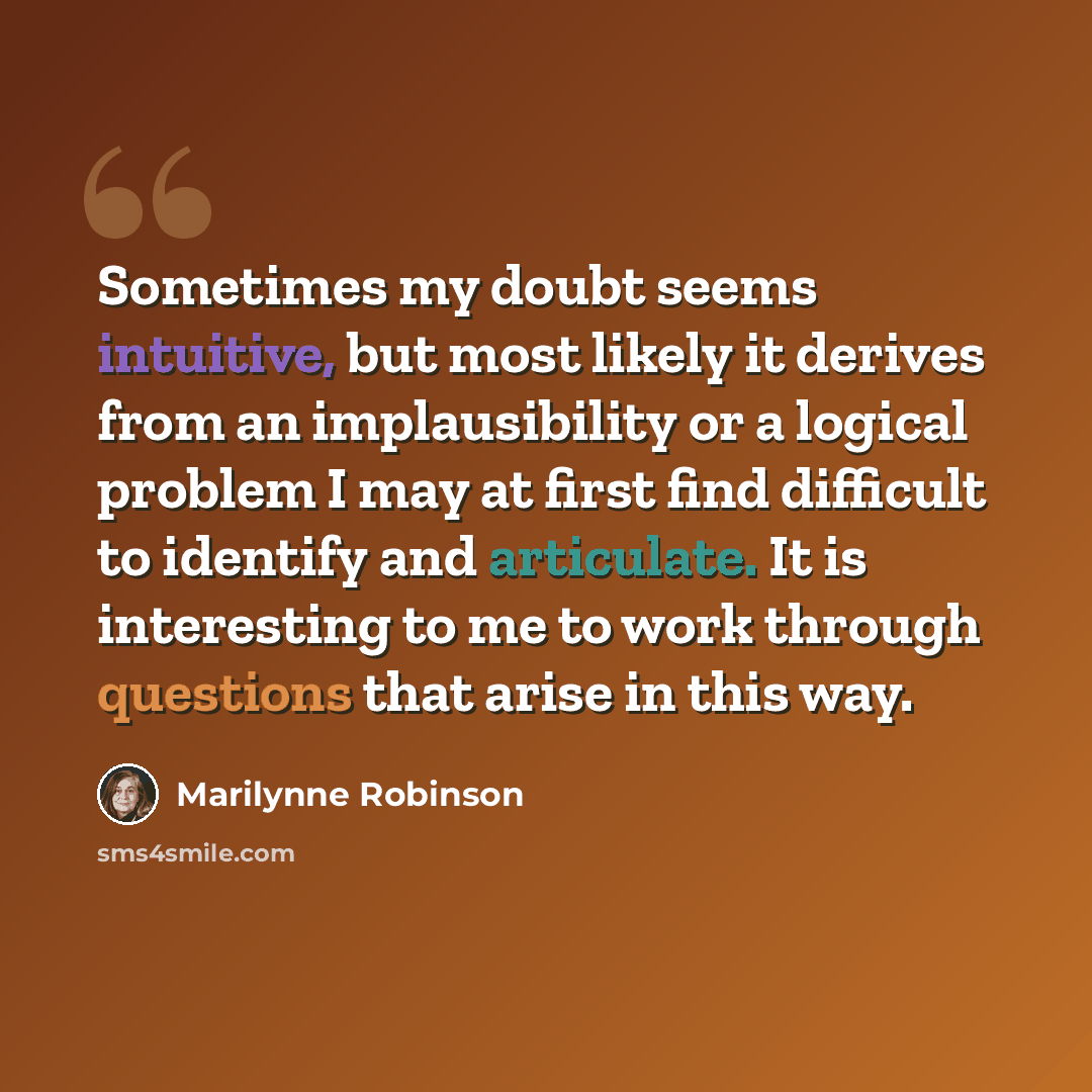 “Sometimes my doubt seems intuitive, but most likely it derives from an implausibility or a logical problem I may at first find difficult to identify and articulate. It is interesting to me to work through questions that arise in this way.” quote by Marilynne Robinson