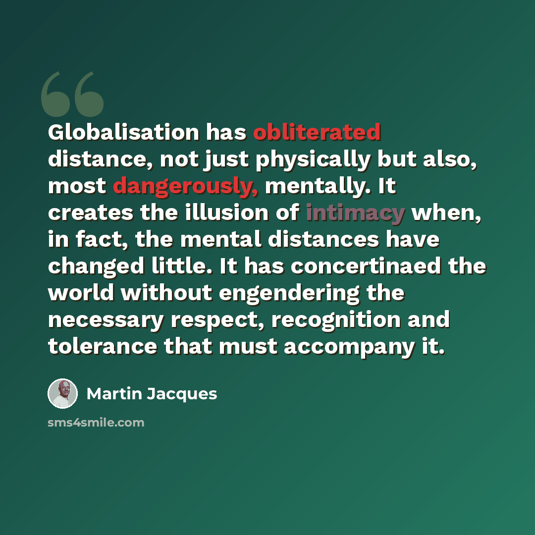 “Globalisation has obliterated distance, not just physically but also, most dangerously, mentally. It creates the illusion of intimacy when, in fact, the mental distances have changed little. It has concertinaed the world without engendering the necessary respect, recognition and tolerance that…” quote by Martin Jacques