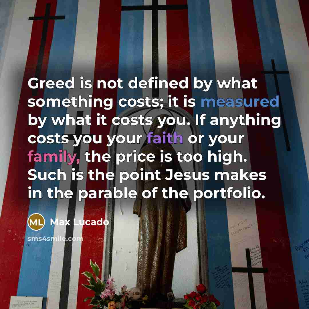 “Greed is not defined by what something costs; it is measured by what it costs you. If anything costs you your faith or your family, the price is too high. Such is the point Jesus makes in the parable of the portfolio.” quote by Max Lucado