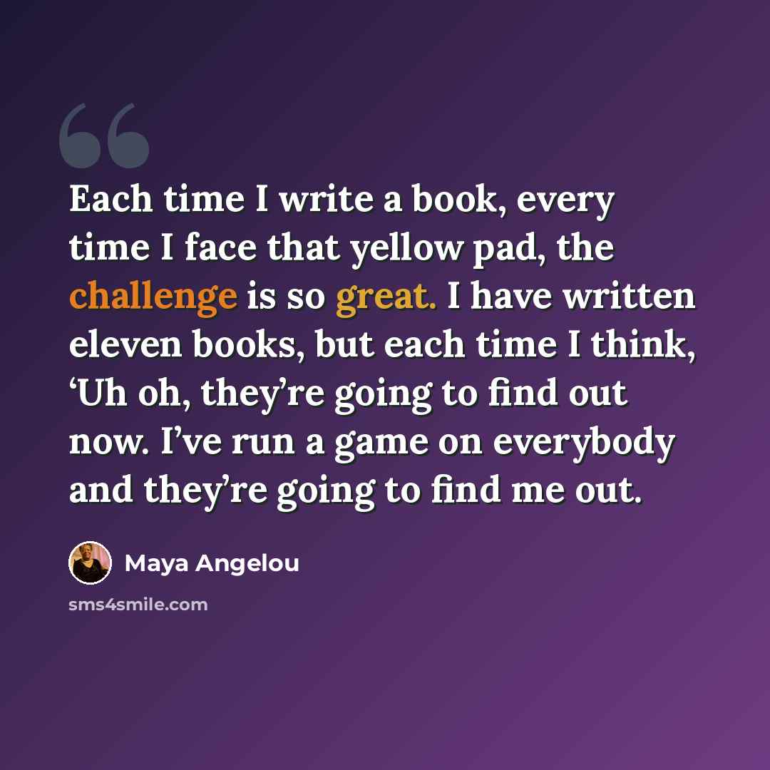 “Each time I write a book, every time I face that yellow pad, the challenge is so great. I have written eleven books, but each time I think, ‘Uh oh, they’re going to find out now. I’ve run a game on everybody and they’re going to find me out.” quote by Maya Angelou