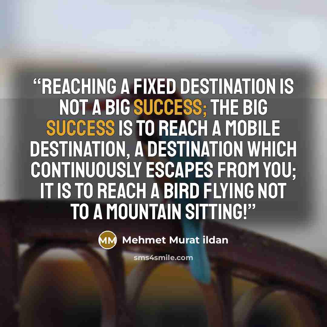 “Reaching a fixed destination is not a big success; the big success is to reach a mobile destination, a destination which continuously escapes from you; it is to reach a bird flying not to a mountain sitting!” quote by Mehmet Murat ildan