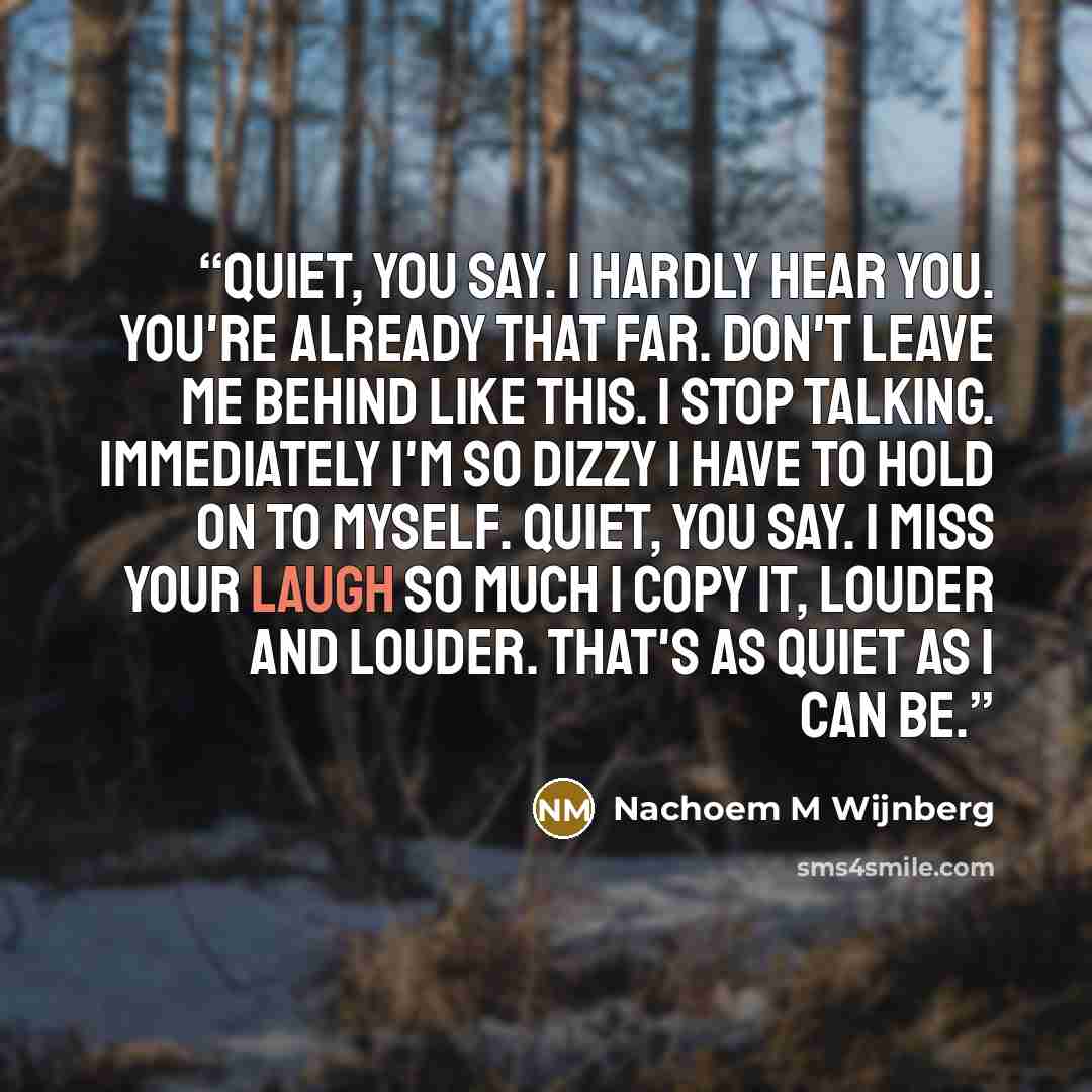 “Quiet, you say. I hardly hear you. You're already that far. Don't leave me behind like this. I stop talking. Immediately I'm so dizzy I have to hold on to myself. Quiet, you say. I miss your laugh so much I copy it, louder and louder. That's as quiet as I can be.” quote by Nachoem M Wijnberg