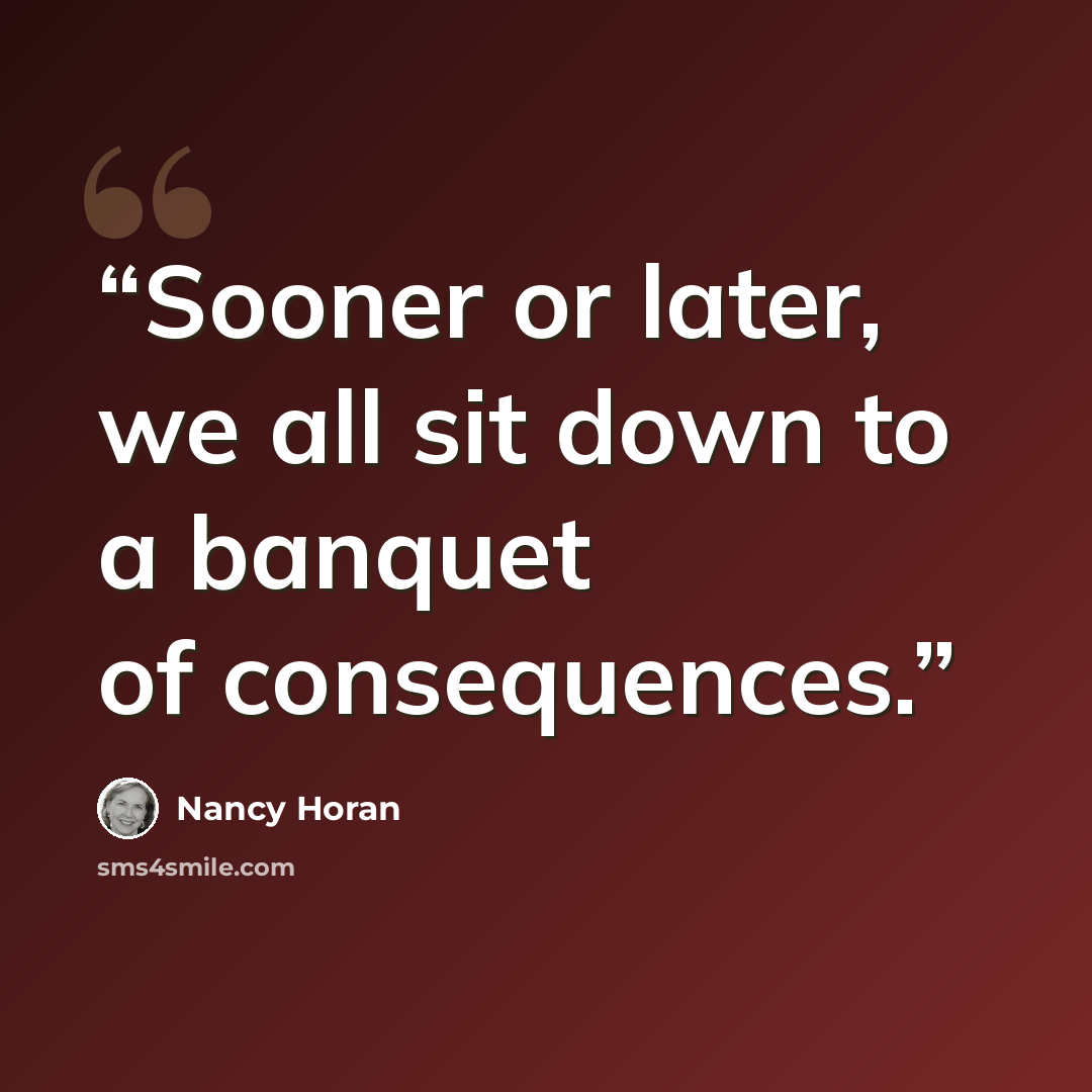 “Sooner or later, we all sit down to a banquet of consequences.” quote by Nancy Horan
