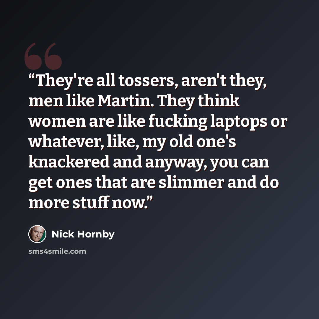 “They're all tossers, aren't they, men like Martin. They think women are like fucking laptops or whatever, like, my old one's knackered and anyway, you can get ones that are slimmer and do more stuff now.” quote by Nick Hornby