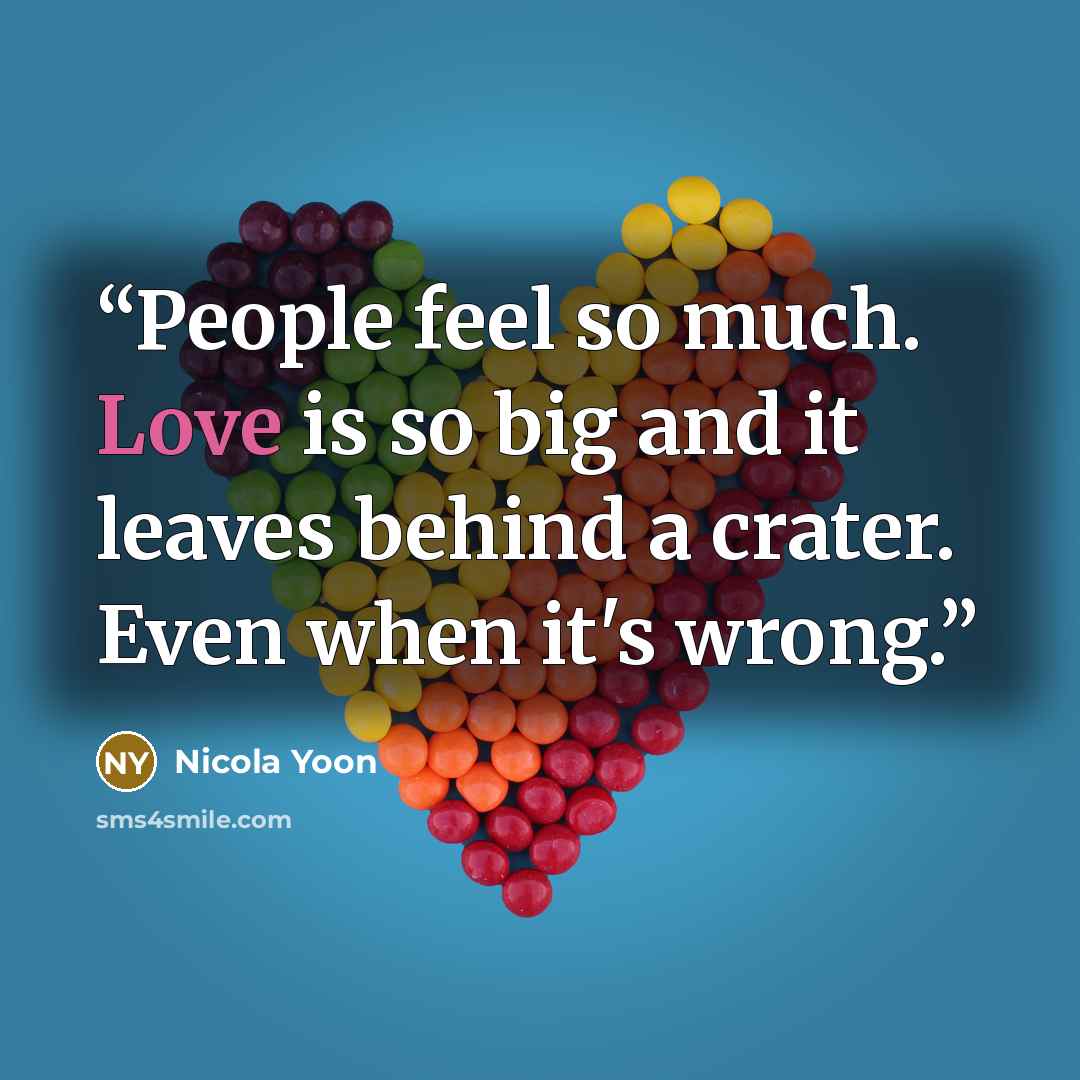 “People feel so much. Love is so big and it leaves behind a crater. Even when it's wrong.” quote by Nicola Yoon
