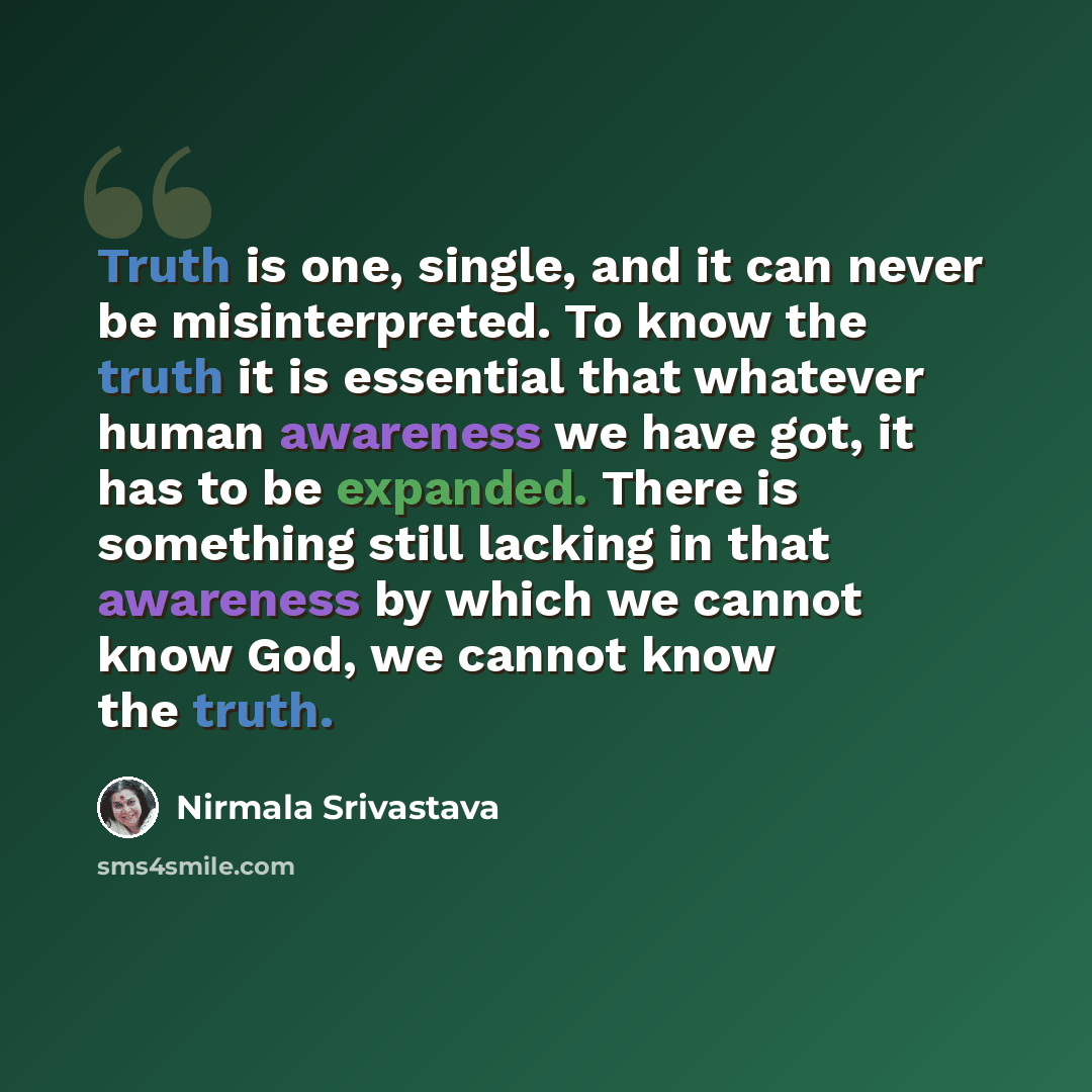 “Truth is one, single, and it can never be misinterpreted. To know the truth it is essential that whatever human awareness we have got, it has to be expanded. There is something still lacking in that awareness by which we cannot know God, we cannot know the truth.” quote by Nirmala Srivastava