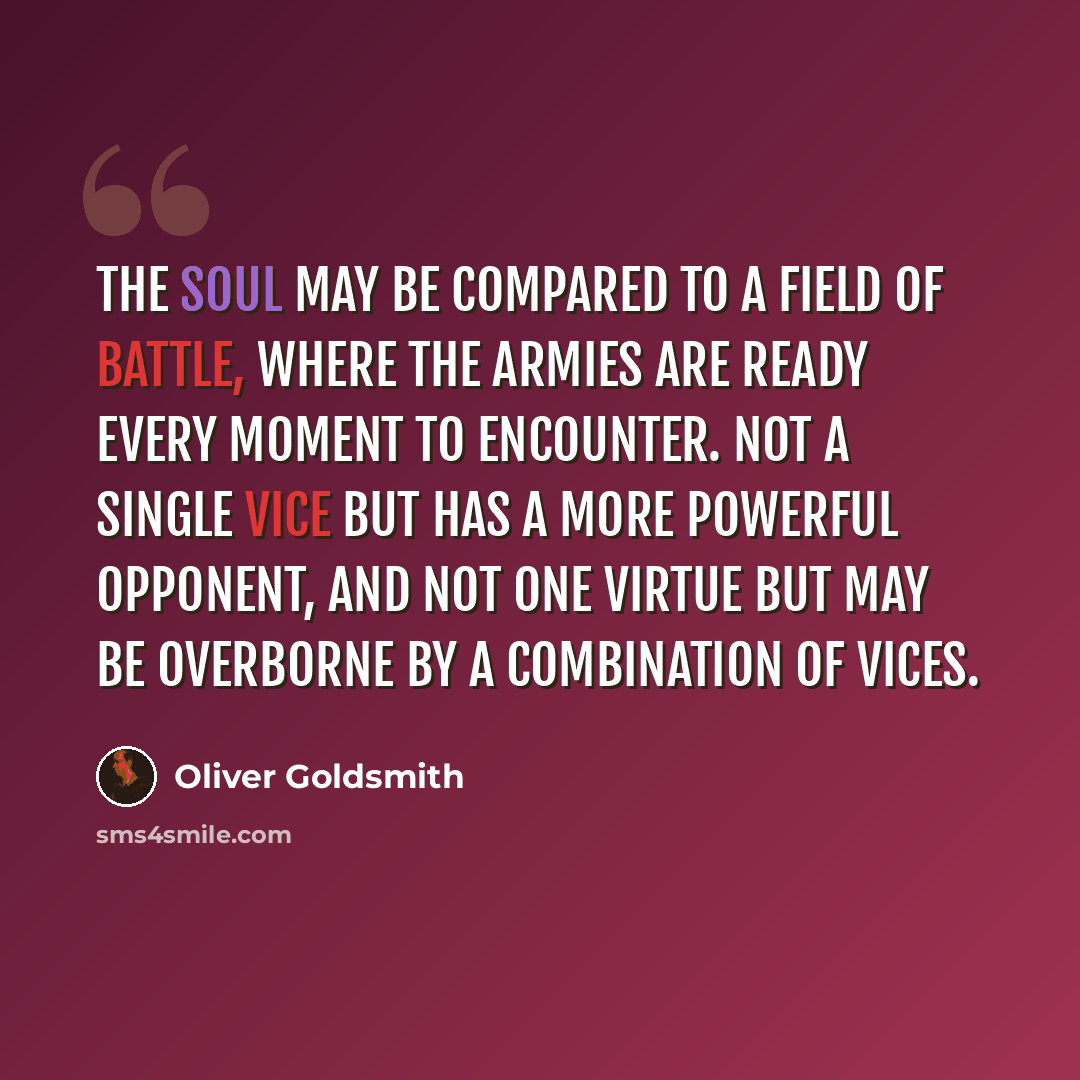 “The soul may be compared to a field of battle, where the armies are ready every moment to encounter. Not a single vice but has a more powerful opponent, and not one virtue but may be overborne by a combination of vices.” quote by Oliver Goldsmith