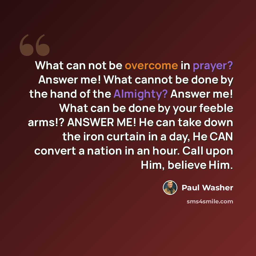“What can not be overcome in prayer? Answer me! What cannot be done by the hand of the Almighty? Answer me! What can be done by your feeble arms!? ANSWER ME! He can take down the iron curtain in a day, He CAN convert a nation in an hour. Call upon Him, believe Him.” quote by Paul Washer