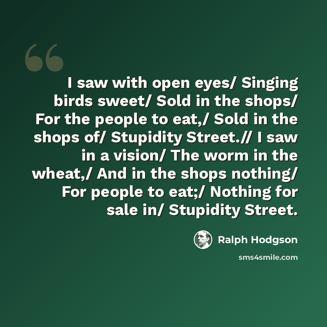 “I saw with open eyes/ Singing birds sweet/ Sold in the shops/ For the people to eat,/ Sold in the shops of/ Stupidity Street.// I saw in a vision/ The worm in the wheat,/ And in the shops nothing/ For people to eat;/ Nothing for sale in/ Stupidity Street.” quote by Ralph Hodgson