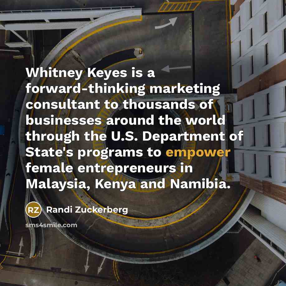 “Whitney Keyes is a forward-thinking marketing consultant to thousands of businesses around the world through the U.S. Department of State's programs to empower female entrepreneurs in Malaysia, Kenya and Namibia.” quote by Randi Zuckerberg