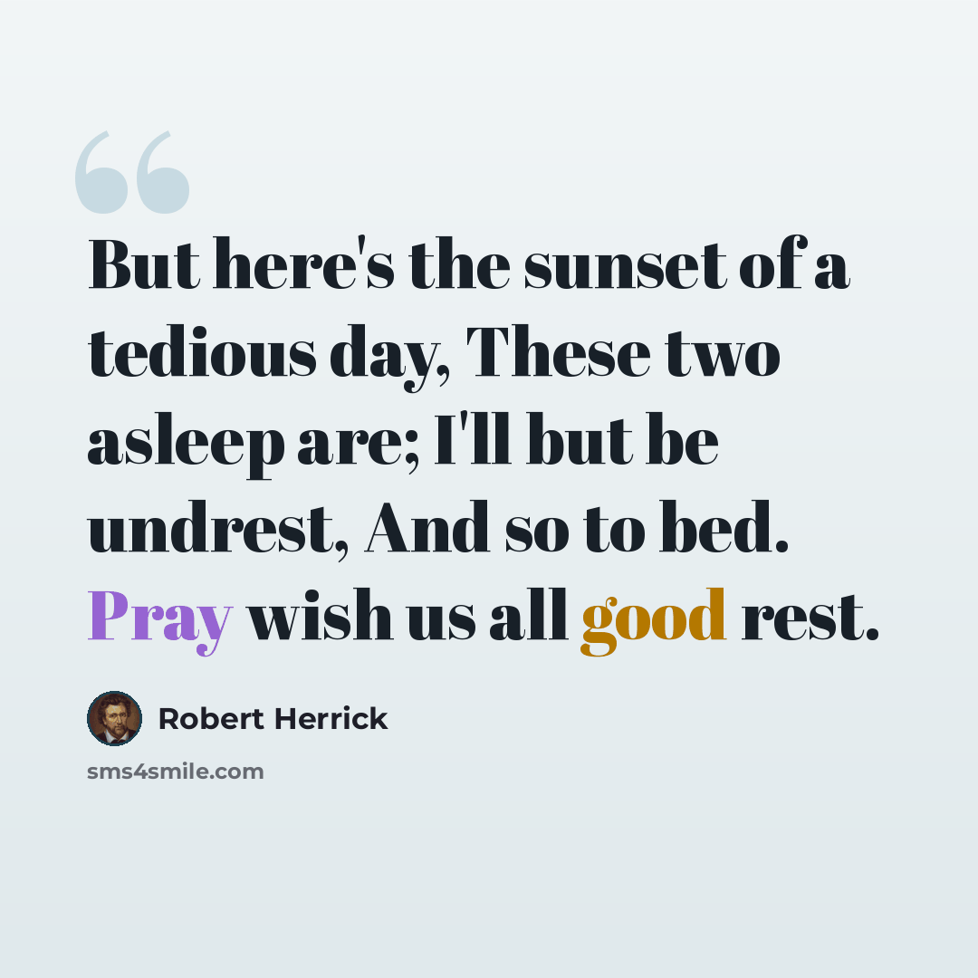 “But here's the sunset of a tedious day, These two asleep are; I'll but be undrest, And so to bed. Pray wish us all good rest.” quote by Robert Herrick
