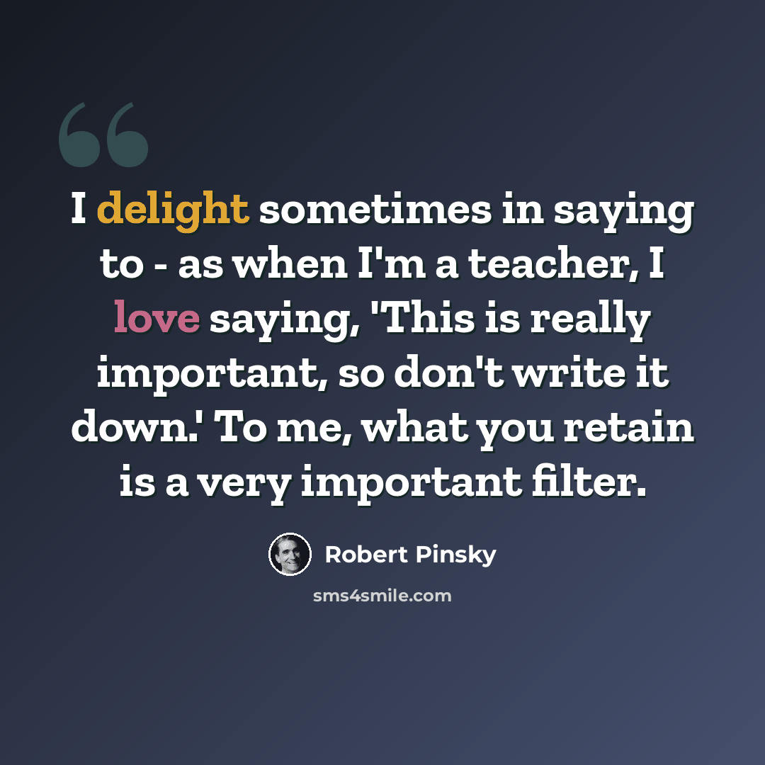 “I delight sometimes in saying to - as when I'm a teacher, I love saying, 'This is really important, so don't write it down.' To me, what you retain is a very important filter.” quote by Robert Pinsky