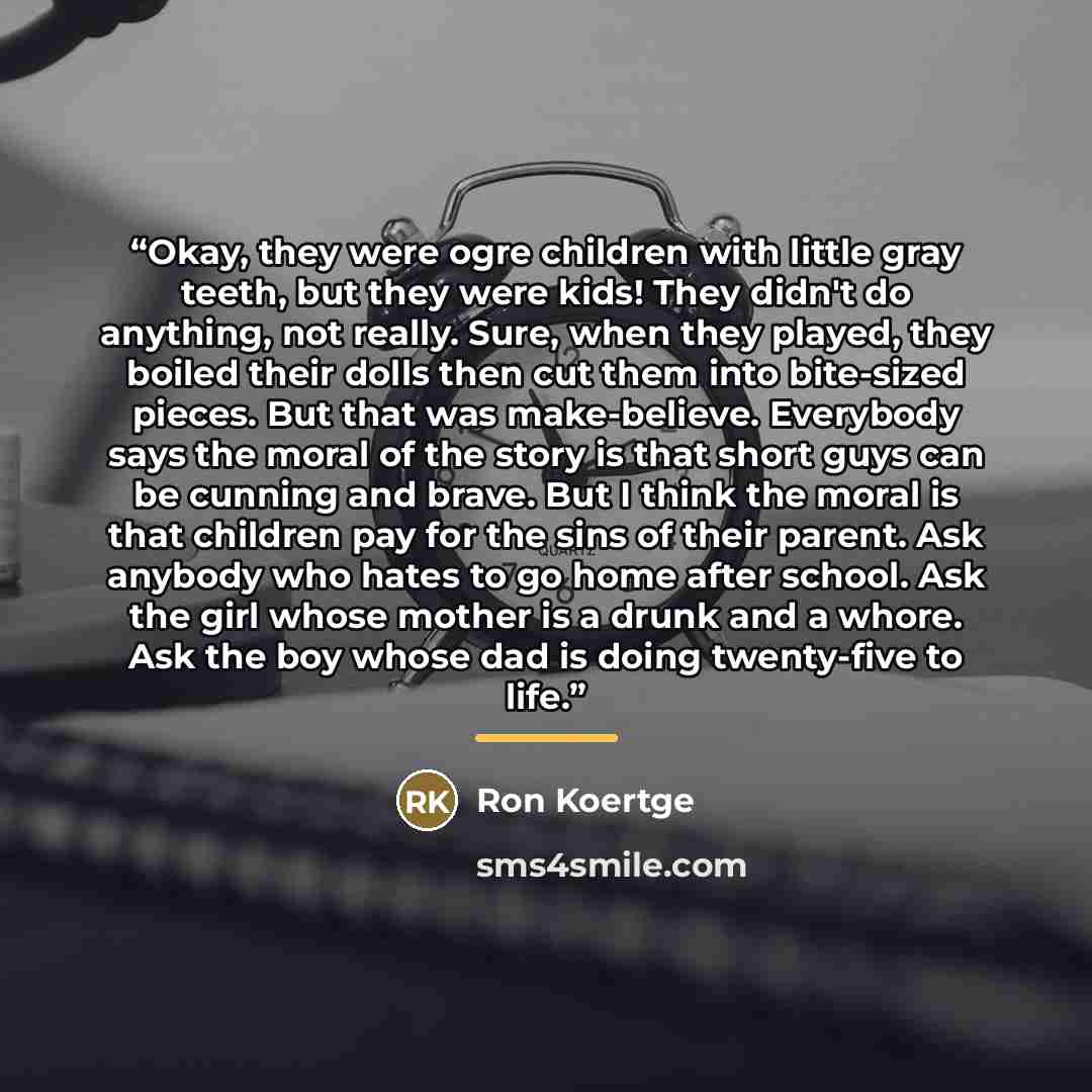 “Okay, they were ogre children with little gray teeth, but they were kids! They didn't do anything, not really. Sure, when they played, they boiled their dolls then cut them into bite-sized pieces. But that was make-believe. Everybody says the moral of the story is that short guys can be cunning…” quote by Ron Koertge