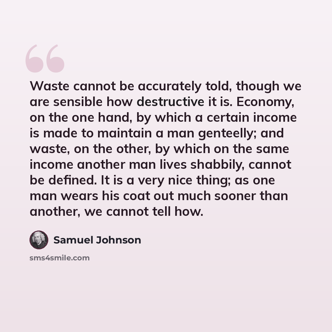 “Waste cannot be accurately told, though we are sensible how destructive it is. Economy, on the one hand, by which a certain income is made to maintain a man genteelly; and waste, on the other, by which on the same income another man lives shabbily, cannot be defined. It is a very nice thing; as…” quote by Samuel Johnson