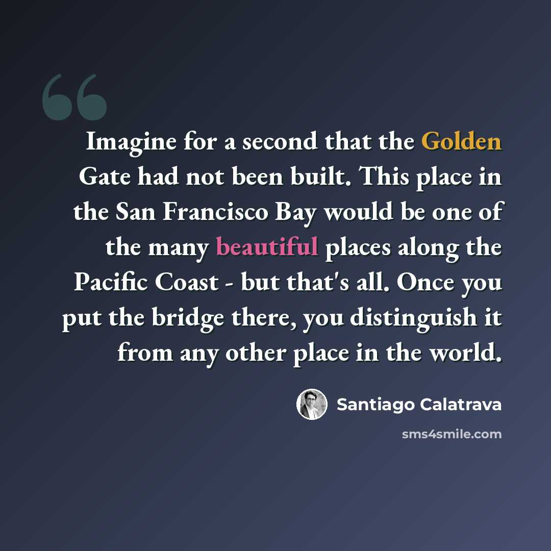 “Imagine for a second that the Golden Gate had not been built. This place in the San Francisco Bay would be one of the many beautiful places along the Pacific Coast - but that's all. Once you put the bridge there, you distinguish it from any other place in the world.” quote by Santiago Calatrava