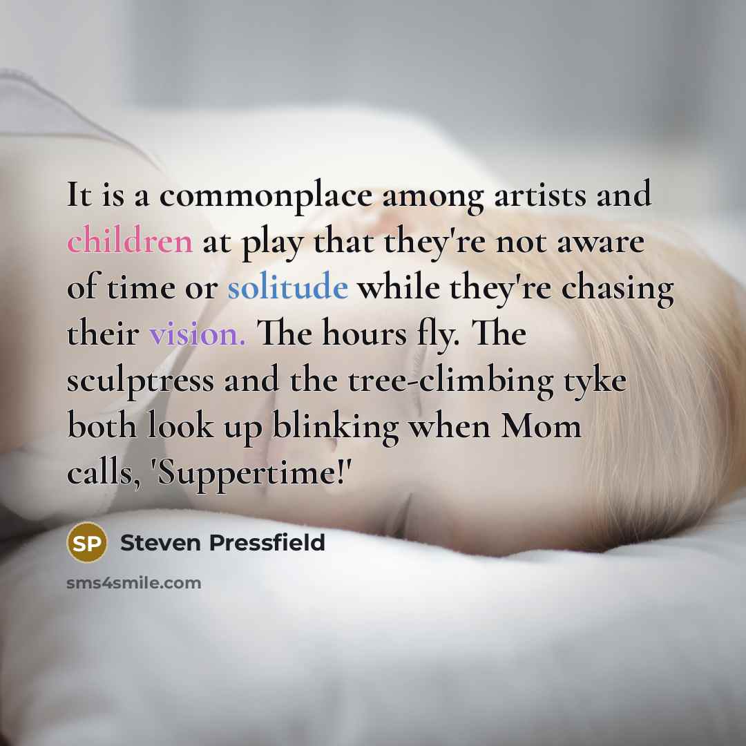 “It is a commonplace among artists and children at play that they're not aware of time or solitude while they're chasing their vision. The hours fly. The sculptress and the tree-climbing tyke both look up blinking when Mom calls, 'Suppertime!'” quote by Steven Pressfield