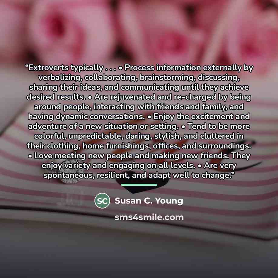 “Extroverts typically . . . • Process information externally by verbalizing, collaborating, brainstorming, discussing, sharing their ideas, and communicating until they achieve desired results. • Are rejuvenated and re-charged by being around people, interacting with friends and family, and having…” quote by Susan C. Young