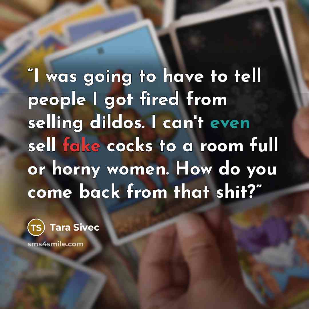 “I was going to have to tell people I got fired from selling dildos. I can't even sell fake cocks to a room full or horny women. How do you come back from that shit?” quote by Tara Sivec