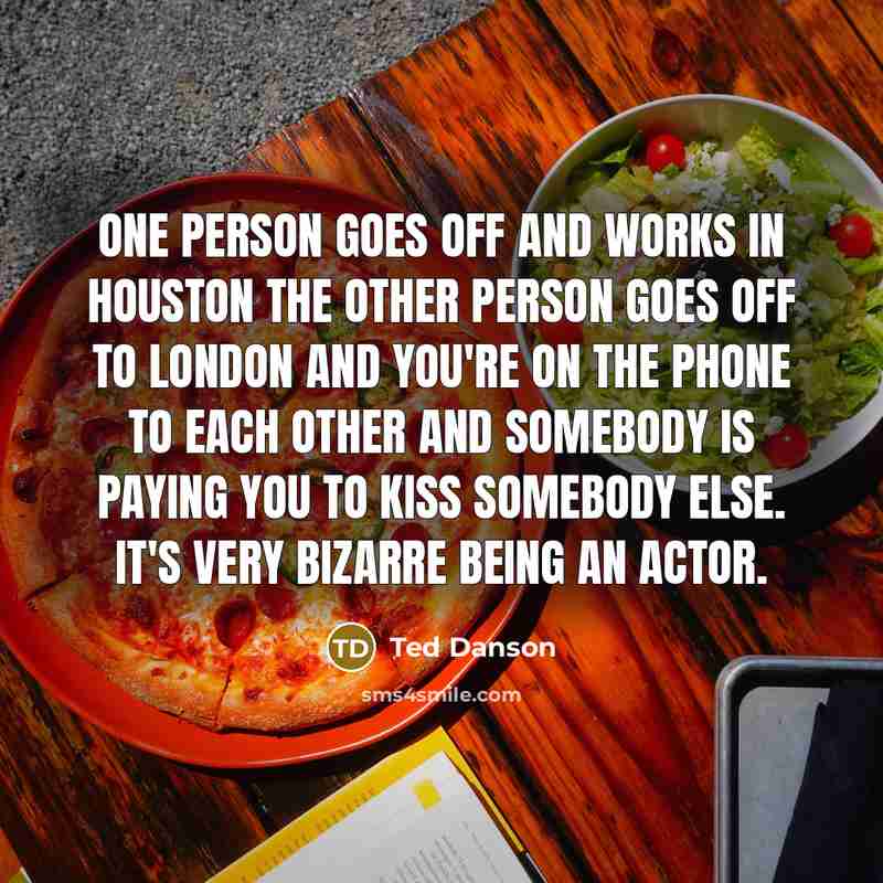 “One person goes off and works in Houston the other person goes off to London and you're on the phone to each other and somebody is paying you to kiss somebody else. It's very bizarre being an actor.” quote by Ted Danson