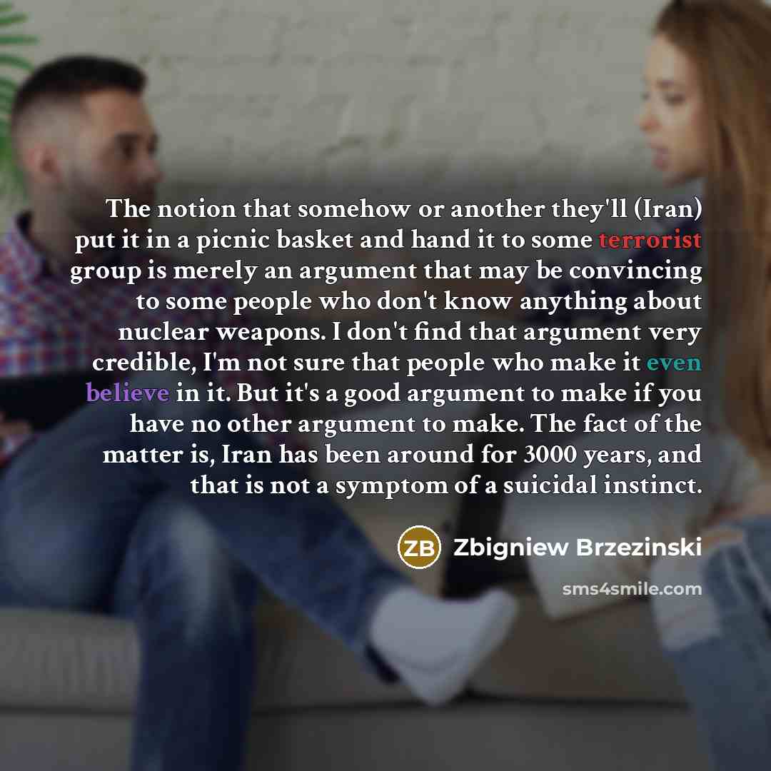 “The notion that somehow or another they'll (Iran) put it in a picnic basket and hand it to some terrorist group is merely an argument that may be convincing to some people who don't know anything about nuclear weapons. I don't find that argument very credible, I'm not sure that people who make it…” quote by Zbigniew Brzezinski