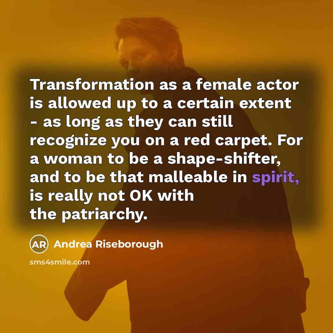 “Transformation as a female actor is allowed up to a certain extent - as long as they can still recognize you on a red carpet. For a woman to be a shape-shifter, and to be that malleable in spirit, is really not OK with the patriarchy.” quote by Andrea Riseborough