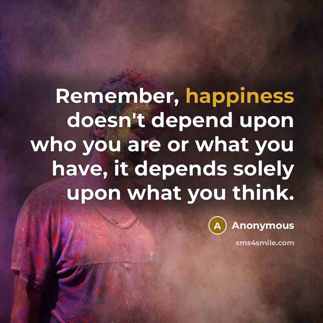“Remember, happiness doesn't depend upon who you are or what you have, it depends solely upon what you think.” quote by Anonymous