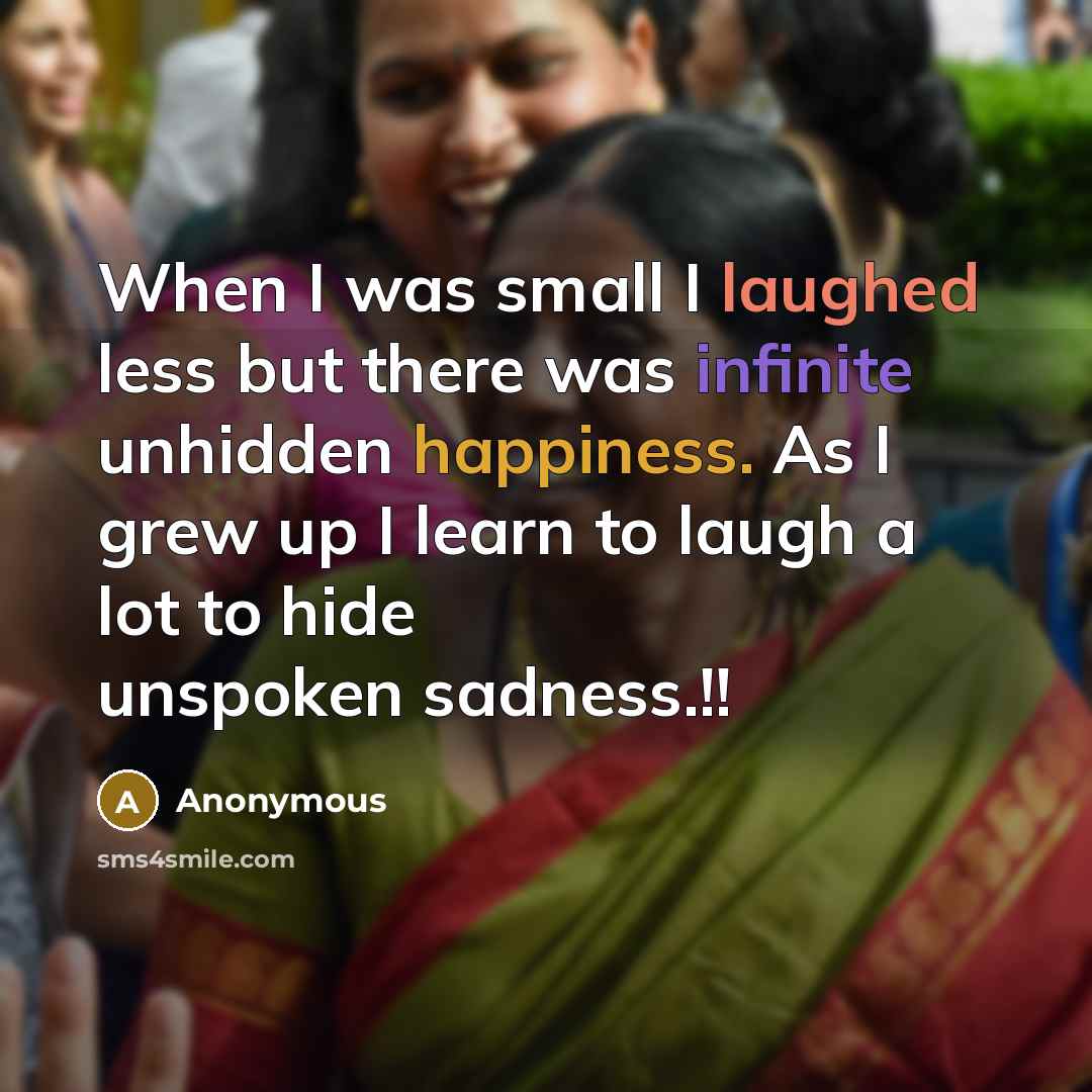 “When I was small I laughed less but there was infinite unhidden happiness. As I grew up I learn to laugh a lot to hide unspoken sadness.!!” quote by Anonymous