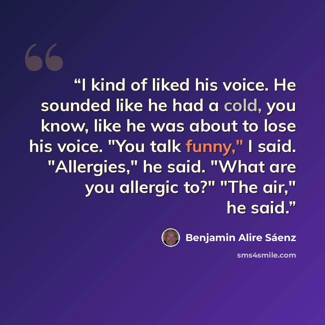 “I kind of liked his voice. He sounded like he had a cold, you know, like he was about to lose his voice. "You talk funny," I said. "Allergies," he said. "What are you allergic to?" "The air," he said.” quote by Benjamin Alire Sáenz