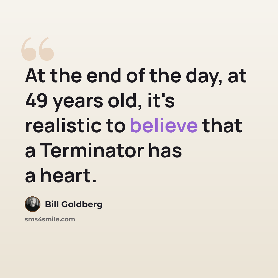“At the end of the day, at 49 years old, it's realistic to believe that a Terminator has a heart.” quote by Bill Goldberg