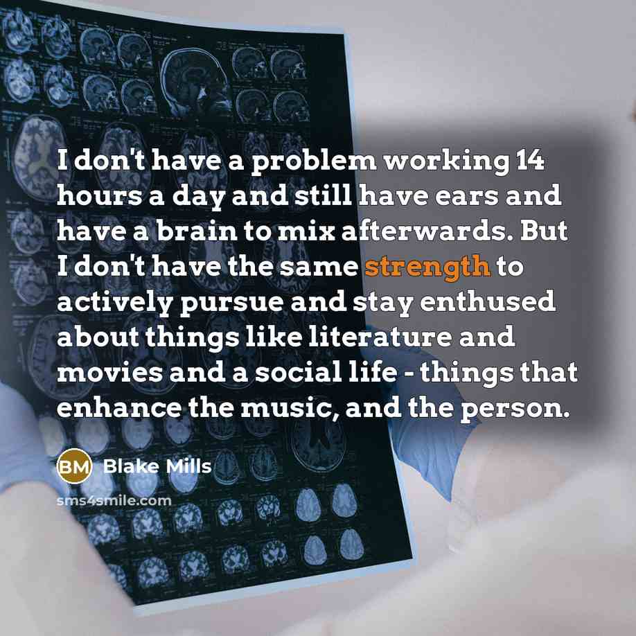 “I don't have a problem working 14 hours a day and still have ears and have a brain to mix afterwards. But I don't have the same strength to actively pursue and stay enthused about things like literature and movies and a social life - things that enhance the music, and the person.” quote by Blake Mills