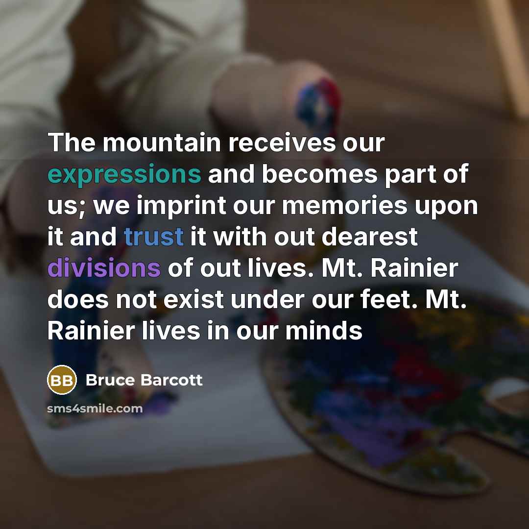 “The mountain receives our expressions and becomes part of us; we imprint our memories upon it and trust it with out dearest divisions of out lives. Mt. Rainier does not exist under our feet. Mt. Rainier lives in our minds” quote by Bruce Barcott
