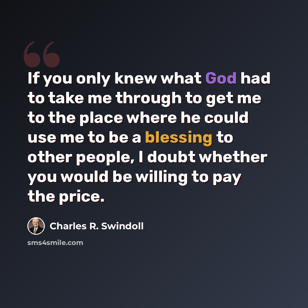 “If you only knew what God had to take me through to get me to the place where he could use me to be a blessing to other people, I doubt whether you would be willing to pay the price.” quote by Charles R. Swindoll