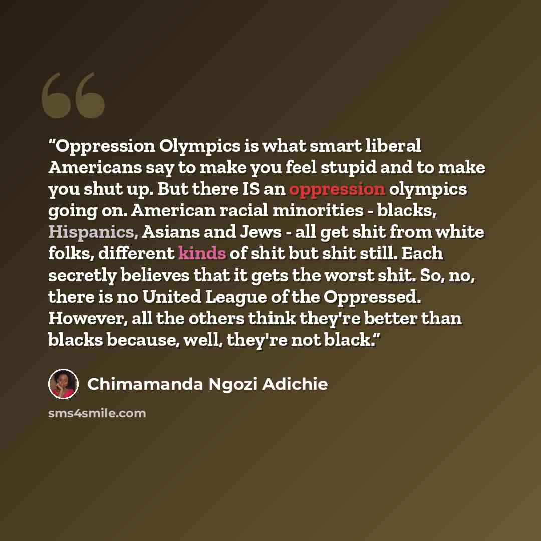 “Oppression Olympics is what smart liberal Americans say to make you feel stupid and to make you shut up. But there IS an oppression olympics going on. American racial minorities - blacks, Hispanics, Asians and Jews - all get shit from white folks, different kinds of shit but shit still. Each…” quote by Chimamanda Ngozi Adichie