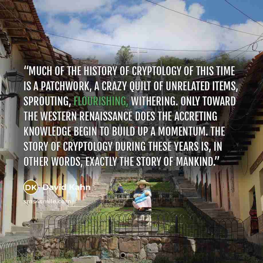 “Much of the history of cryptology of this time is a patchwork, a crazy quilt of unrelated items, sprouting, flourishing, withering. Only toward the Western Renaissance does the accreting knowledge begin to build up a momentum. The story of cryptology during these years is, in other words, exactly…” quote by David Kahn