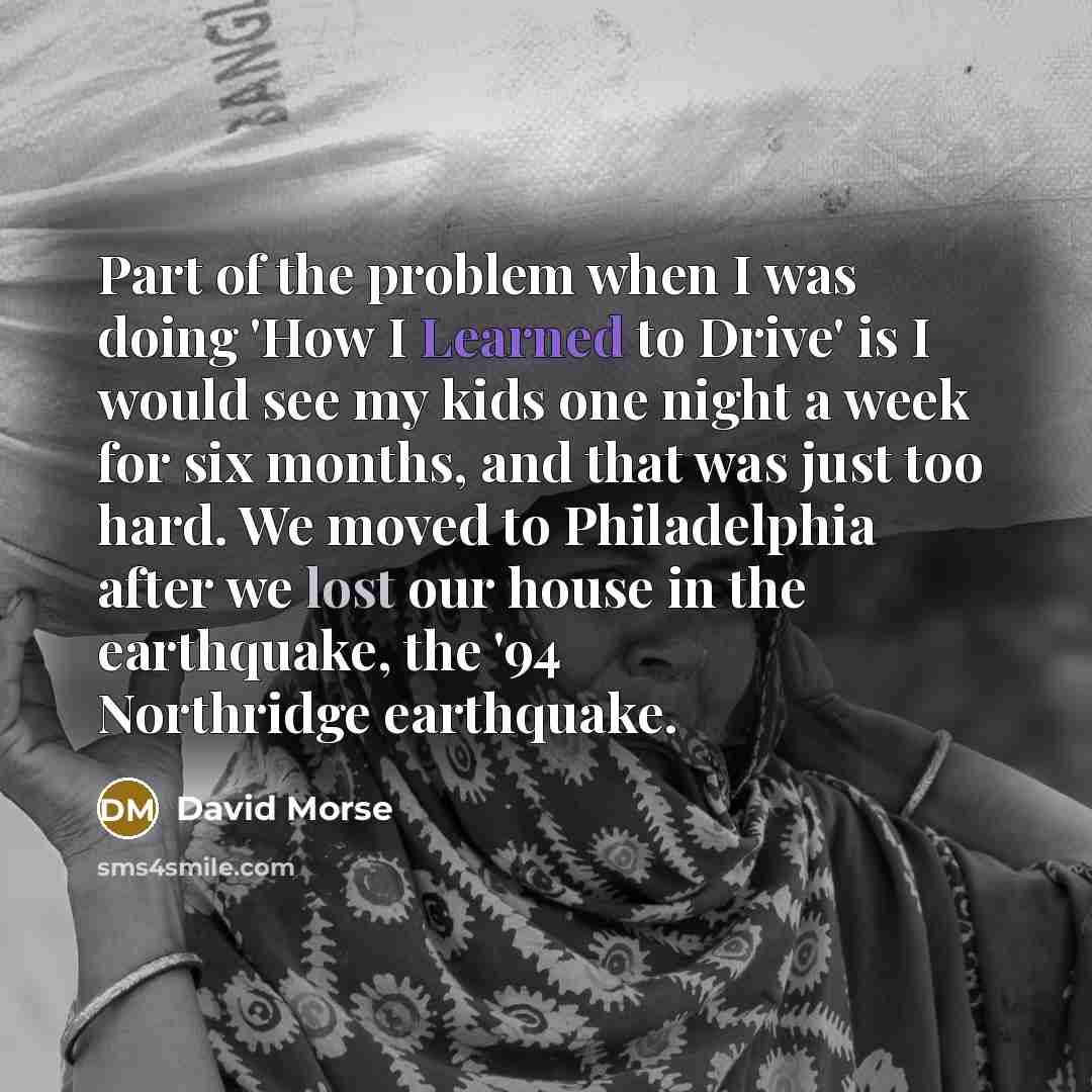 “Part of the problem when I was doing 'How I Learned to Drive' is I would see my kids one night a week for six months, and that was just too hard. We moved to Philadelphia after we lost our house in the earthquake, the '94 Northridge earthquake.” quote by David Morse