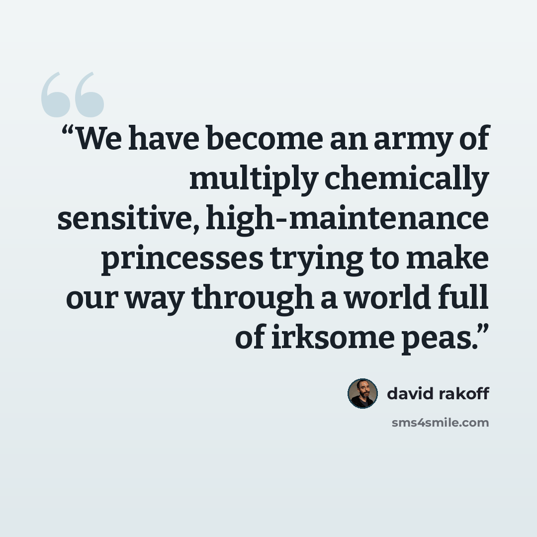 “We have become an army of multiply chemically sensitive, high-maintenance princesses trying to make our way through a world full of irksome peas.” quote by David Rakoff