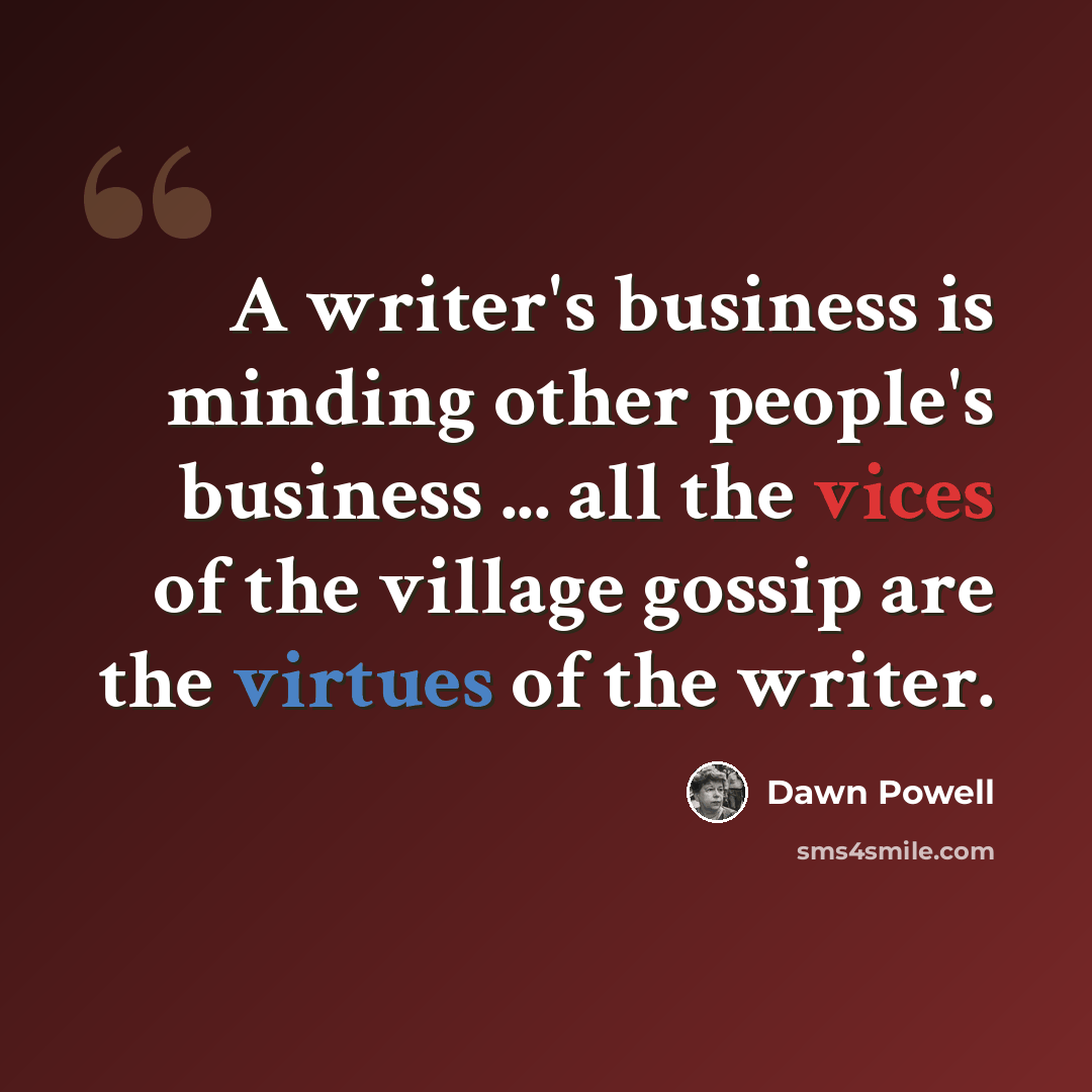“A writer's business is minding other people's business ... all the vices of the village gossip are the virtues of the writer.” quote by Dawn Powell
