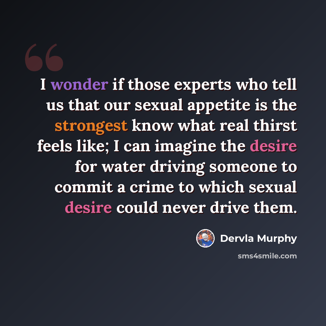 “I wonder if those experts who tell us that our sexual appetite is the strongest know what real thirst feels like; I can imagine the desire for water driving someone to commit a crime to which sexual desire could never drive them.” quote by Dervla Murphy